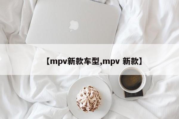 【mpv新款车型,mpv 新款】