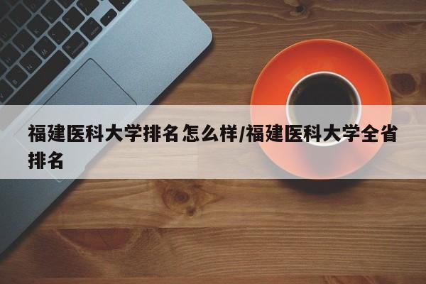 福建医科大学排名怎么样/福建医科大学全省排名
