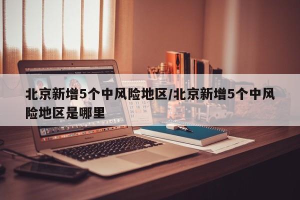 北京新增5个中风险地区/北京新增5个中风险地区是哪里