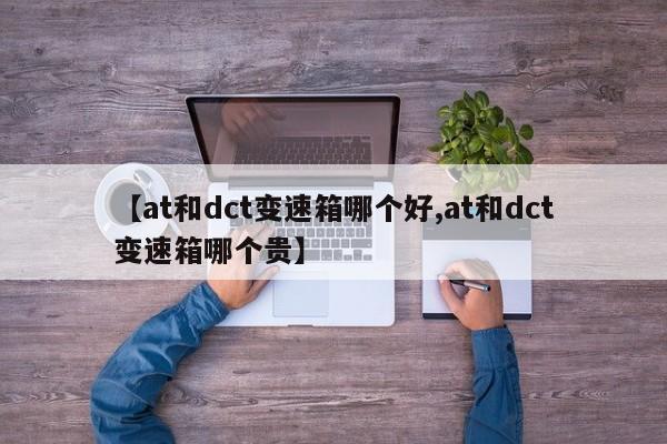 【at和dct变速箱哪个好,at和dct变速箱哪个贵】