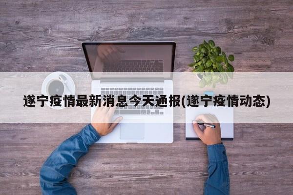 遂宁疫情最新消息今天通报(遂宁疫情动态)