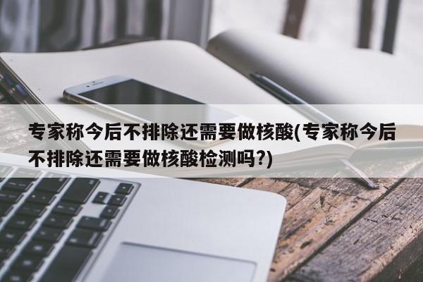 专家称今后不排除还需要做核酸(专家称今后不排除还需要做核酸检测吗?)