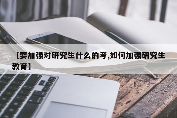 【要加强对研究生什么的考,如何加强研究生教育】