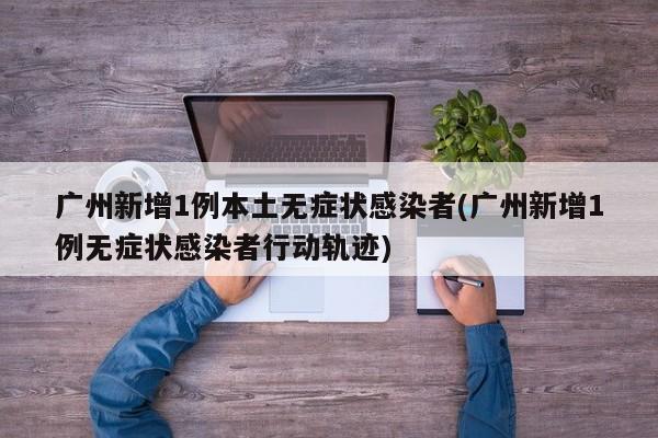 广州新增1例本土无症状感染者(广州新增1例无症状感染者行动轨迹)