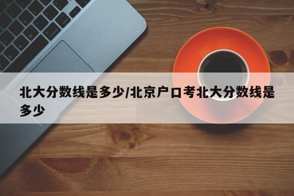 北大分数线是多少/北京户口考北大分数线是多少