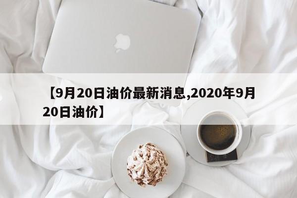 【9月20日油价最新消息,2020年9月20日油价】