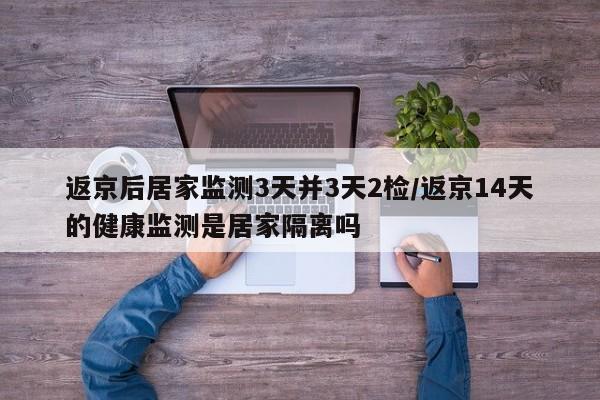 返京后居家监测3天并3天2检/返京14天的健康监测是居家隔离吗
