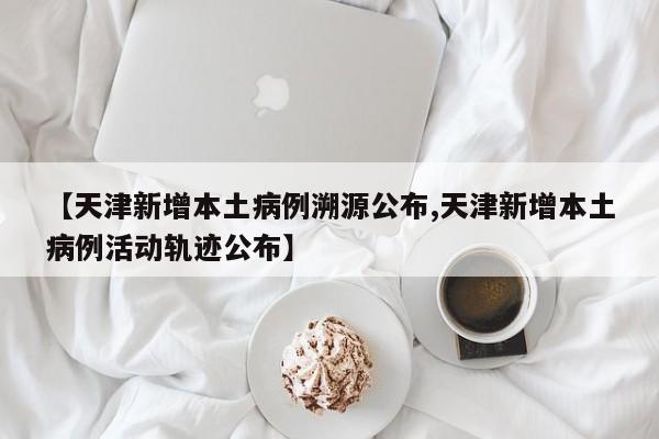 【天津新增本土病例溯源公布,天津新增本土病例活动轨迹公布】
