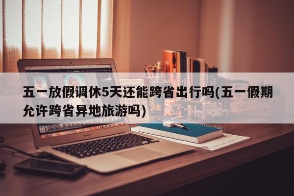 五一放假调休5天还能跨省出行吗(五一假期允许跨省异地旅游吗)