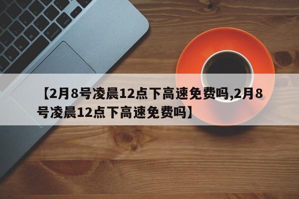 【2月8号凌晨12点下高速免费吗,2月8号凌晨12点下高速免费吗】