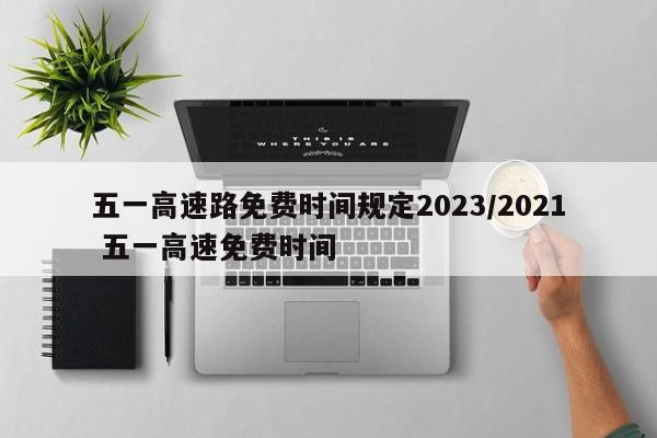 五一高速路免费时间规定2023/2021 五一高速免费时间