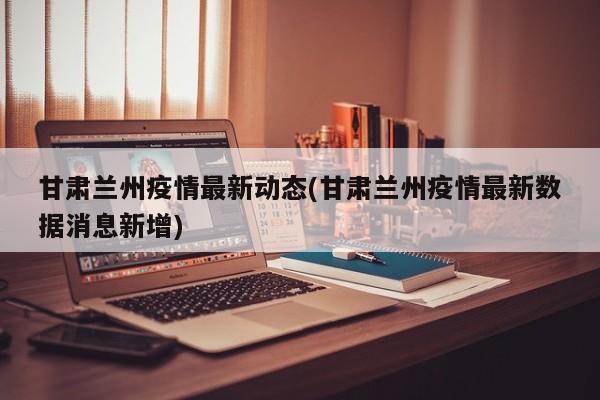 甘肃兰州疫情最新动态(甘肃兰州疫情最新数据消息新增)