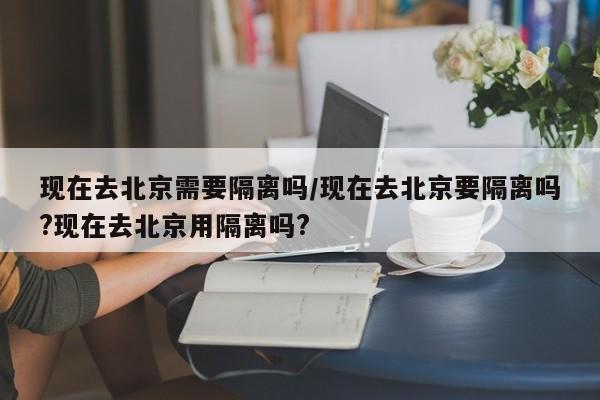 现在去北京需要隔离吗/现在去北京要隔离吗?现在去北京用隔离吗?