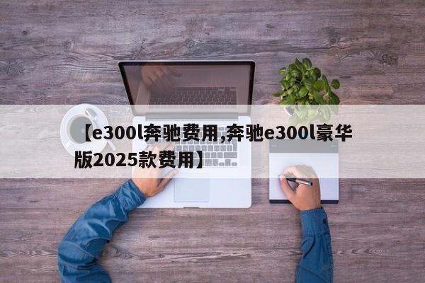 【e300l奔驰费用,奔驰e300l豪华版2025款费用】