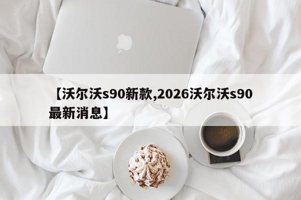 【沃尔沃s90新款,2026沃尔沃s90最新消息】