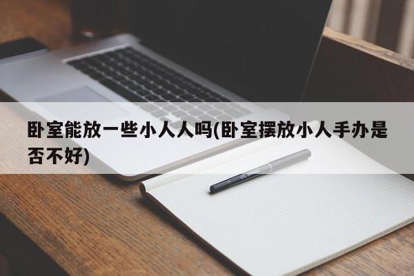 卧室能放一些小人人吗(卧室摆放小人手办是否不好)