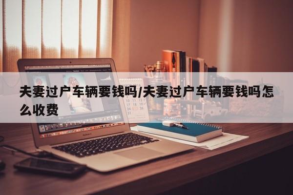 夫妻过户车辆要钱吗/夫妻过户车辆要钱吗怎么收费