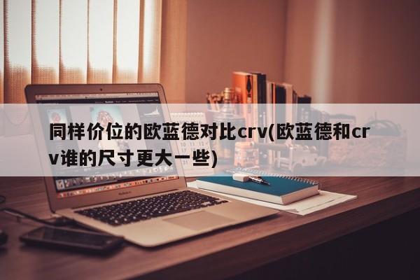 同样价位的欧蓝德对比crv(欧蓝德和crv谁的尺寸更大一些)