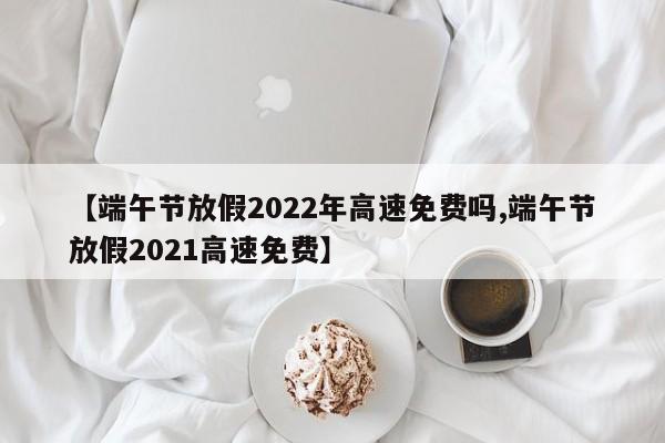 【端午节放假2022年高速免费吗,端午节放假2021高速免费】