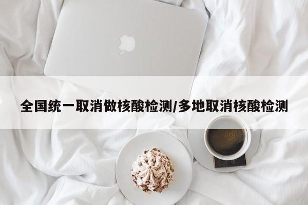 全国统一取消做核酸检测/多地取消核酸检测