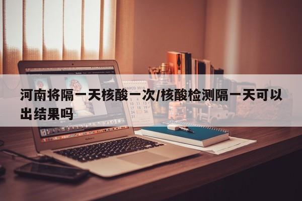 河南将隔一天核酸一次/核酸检测隔一天可以出结果吗