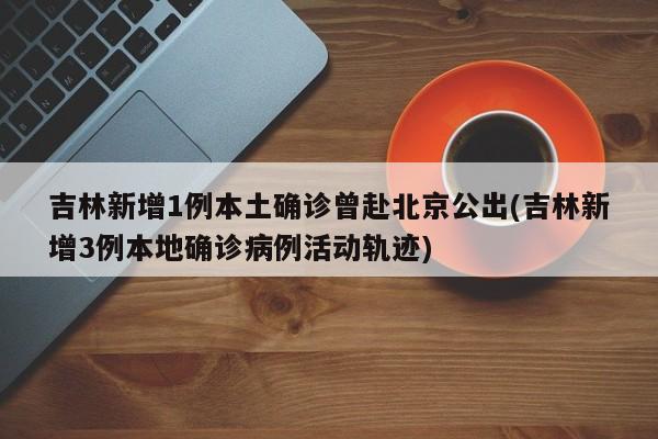 吉林新增1例本土确诊曾赴北京公出(吉林新增3例本地确诊病例活动轨迹)