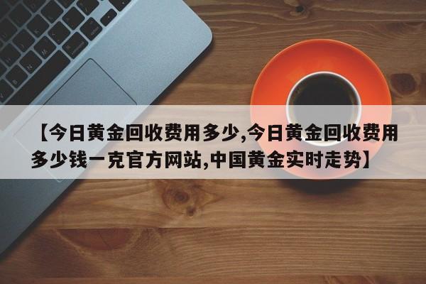 【今日黄金回收费用多少,今日黄金回收费用多少钱一克官方网站,中国黄金实时走势】