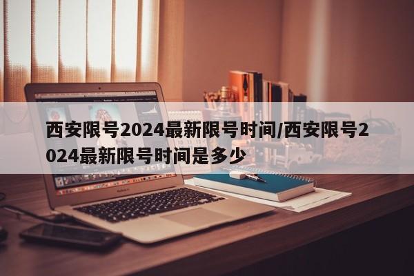 西安限号2024最新限号时间/西安限号2024最新限号时间是多少