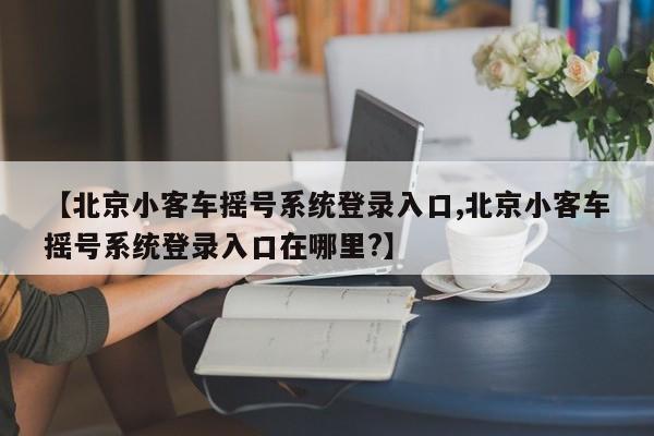 【北京小客车摇号系统登录入口,北京小客车摇号系统登录入口在哪里?】