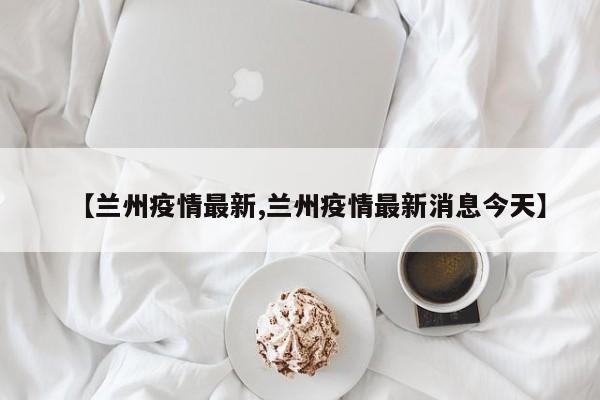 【兰州疫情最新,兰州疫情最新消息今天】