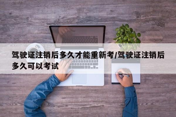 驾驶证注销后多久才能重新考/驾驶证注销后多久可以考试