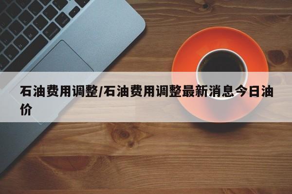 石油费用调整/石油费用调整最新消息今日油价