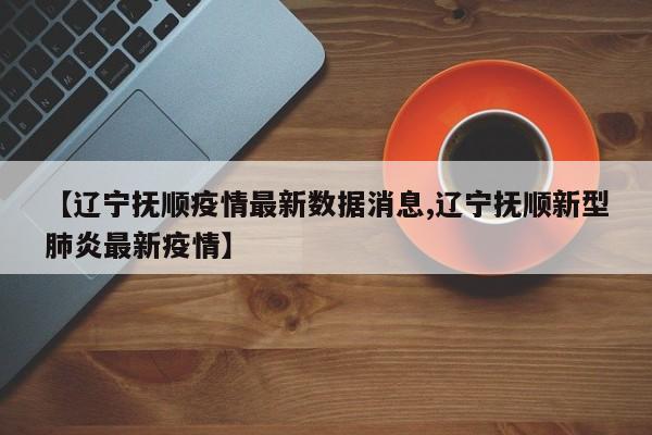 【辽宁抚顺疫情最新数据消息,辽宁抚顺新型肺炎最新疫情】