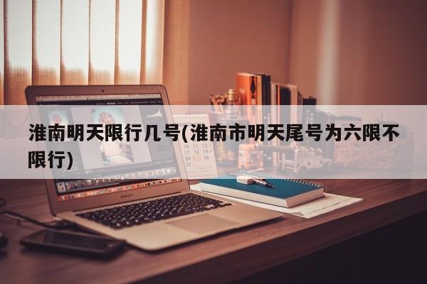淮南明天限行几号(淮南市明天尾号为六限不限行)