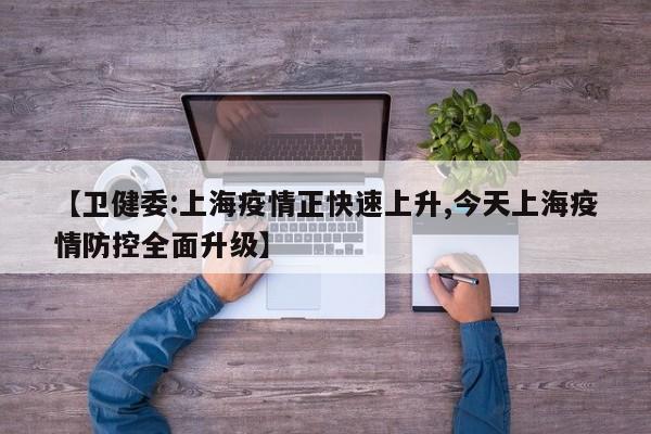 【卫健委:上海疫情正快速上升,今天上海疫情防控全面升级】