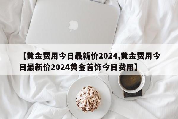 【黄金费用今日最新价2024,黄金费用今日最新价2024黄金首饰今日费用】