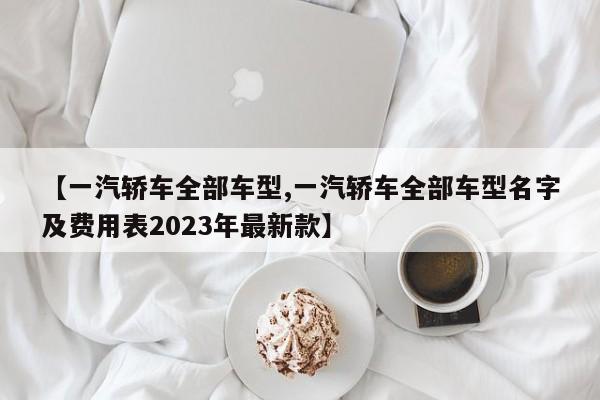 【一汽轿车全部车型,一汽轿车全部车型名字及费用表2023年最新款】