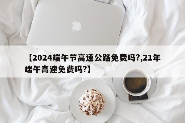【2024端午节高速公路免费吗?,21年端午高速免费吗?】