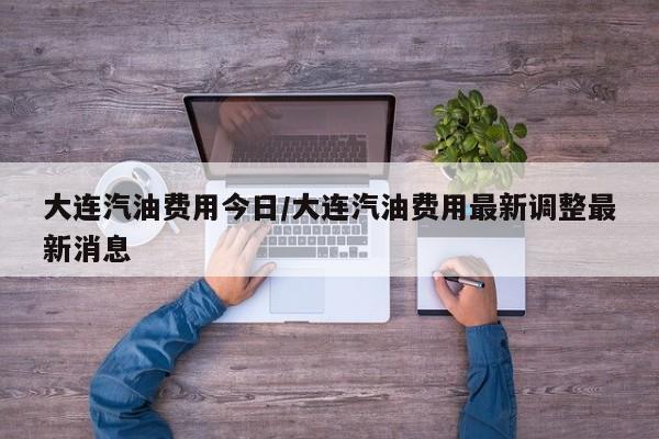 大连汽油费用今日/大连汽油费用最新调整最新消息