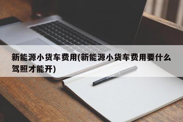 新能源小货车费用(新能源小货车费用要什么驾照才能开)
