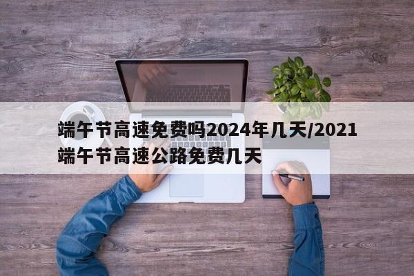 端午节高速免费吗2024年几天/2021端午节高速公路免费几天