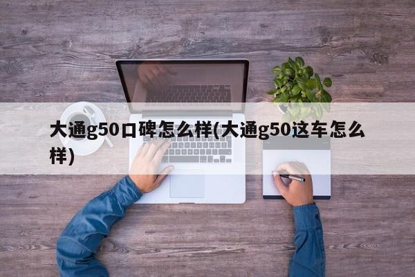 大通g50口碑怎么样(大通g50这车怎么样)