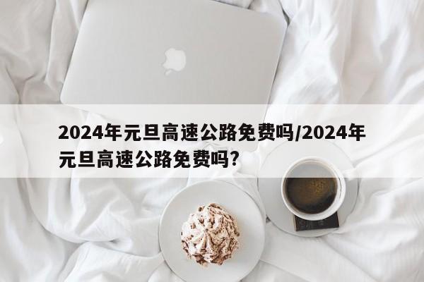 2024年元旦高速公路免费吗/2024年元旦高速公路免费吗?