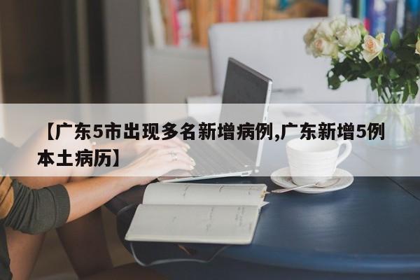 【广东5市出现多名新增病例,广东新增5例本土病历】