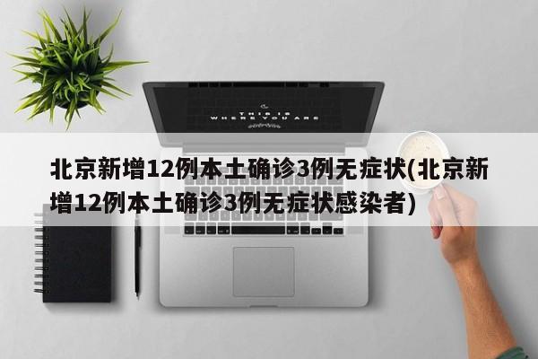 北京新增12例本土确诊3例无症状(北京新增12例本土确诊3例无症状感染者)