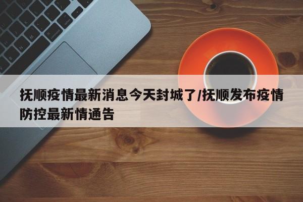 抚顺疫情最新消息今天封城了/抚顺发布疫情防控最新情通告