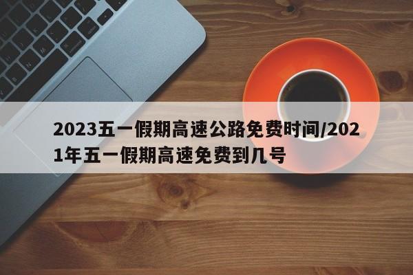2023五一假期高速公路免费时间/2021年五一假期高速免费到几号