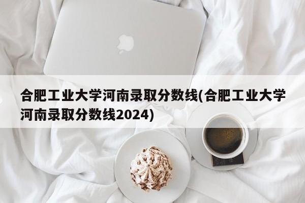 合肥工业大学河南录取分数线(合肥工业大学河南录取分数线2024)
