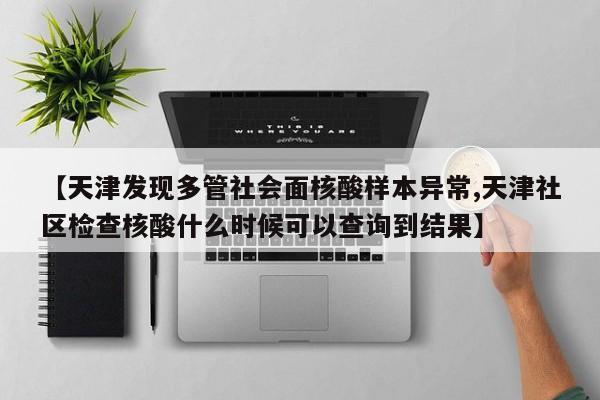 【天津发现多管社会面核酸样本异常,天津社区检查核酸什么时候可以查询到结果】