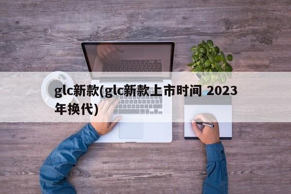 glc新款(glc新款上市时间 2023年换代)